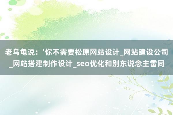 老乌龟说：‘你不需要松原网站设计_网站建设公司_网站搭建制作设计_seo优化和别东说念主雷同