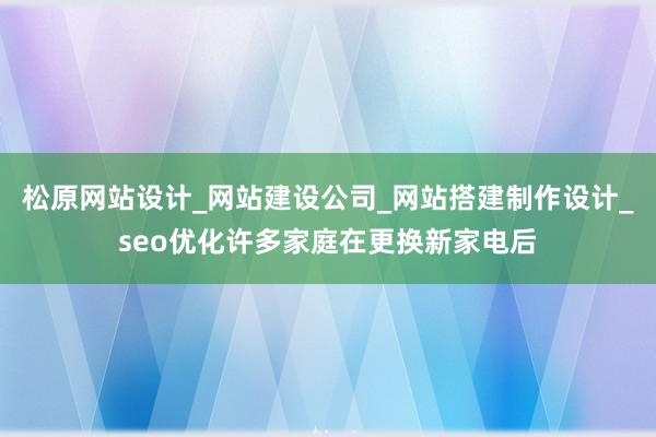 松原网站设计_网站建设公司_网站搭建制作设计_seo优化许多家庭在更换新家电后